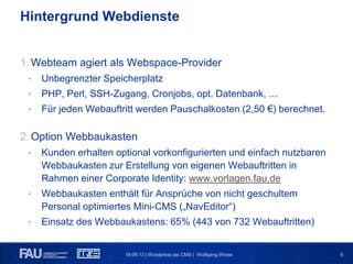 619.09.13 | Wordpress als CMS | Wolfgang Wiese
Hintergrund Webdienste
1. Webteam agiert als Webspace-Provider
• Unbegrenzter Speicherplatz
• PHP, Perl, SSH-Zugang, Cronjobs, opt. Datenbank, …
• Für jeden Webauftritt werden Pauschalkosten (2,50 €) berechnet.
2. Option Webbaukasten
• Kunden erhalten optional vorkonfigurierten und einfach nutzbaren
Webbaukasten zur Erstellung von eigenen Webauftritten in
Rahmen einer Corporate Identity: www.vorlagen.fau.de
• Webbaukasten enthält für Ansprüche von nicht geschultem
Personal optimiertes Mini-CMS („NavEditor“)
• Einsatz des Webbaukastens: 65% (443 von 732 Webauftritten)
 