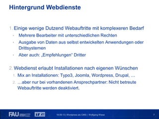 719.09.13 | Wordpress als CMS | Wolfgang Wiese
Hintergrund Webdienste
1. Einige wenige Dutzend Webauftritte mit komplexeren Bedarf
• Mehrere Bearbeiter mit unterschiedlichen Rechten
• Ausgabe von Daten aus selbst entwickelten Anwendungen oder
Drittsystemen
• Aber auch: „Empfehlungen“ Dritter
2. Webdienst erlaubt Installationen nach eigenen Wünschen
1. Mix an Installationen: Typo3, Joomla, Wordpress, Drupal, …
2. …aber nur bei vorhandenen Ansprechpartner: Nicht betreute
Webauftritte werden deaktiviert.
 