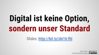Digital ist keine Option,
sondern unser Standard
Slides: http://bit.ly/zki16-fhl
Anja Lorenz
Fachhochschule Lübeck
 