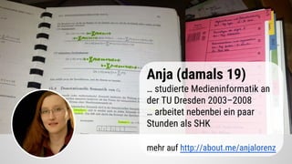 Anja (damals 19)
… studierte Medieninformatik an
der TU Dresden 2003–2008
… arbeitet nebenbei ein paar
Stunden als SHK
mehr auf http://about.me/anjalorenz
 