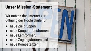 Unser Mission-Statement
Wir nutzen das Internet zur
Öffnung der Hochschule für
● neue Zielgruppen,
● neue Kooperationsformen,
● neue Lernformen,
● neue Zugangsformen und
● neue Kompetenzen.
 