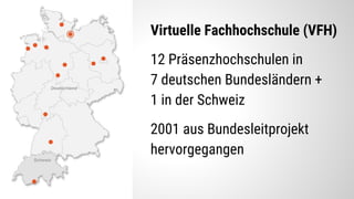 Virtuelle Fachhochschule (VFH)
12 Präsenzhochschulen in
7 deutschen Bundesländern +
1 in der Schweiz
2001 aus Bundesleitprojekt
hervorgegangen
 