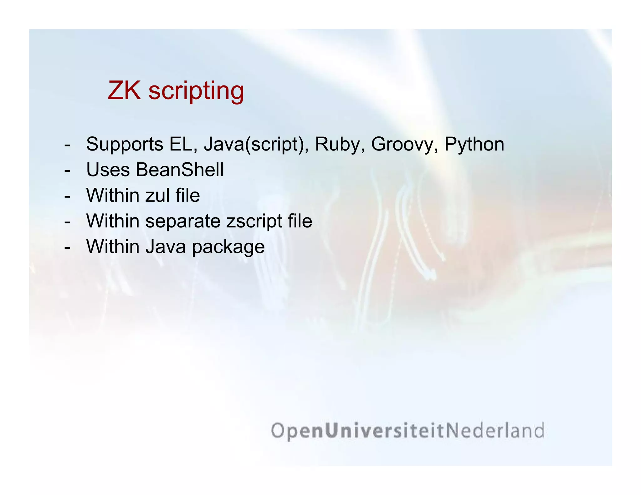 ZK scripting
-   Supports EL, Java(script), Ruby, Groovy, Python
-   Uses BeanShell
-   Within zul file
-   Within separate zscript file
-   Within Java package
 