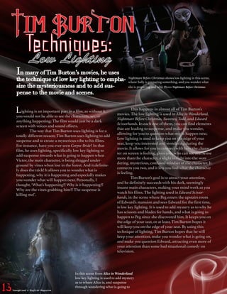 Low Lighting
Techniques:
Youngblood’s English Magazine13
In many of Tim Burton’s movies, he uses
the technique of low key lighting to empha-
size the mysteriousness and to add sus-
pense to the movie and scenes.
ighting is an important part in a film, as without it,
you would not be able to see the characters, set, or
anything happening; The film would just be a dark
screen with voices and sound effects.
The way that Tim Burton uses lighting is for a
totally different reason; Tim Burton uses lighting to add
suspense and to create a mysterious vibe to his films.
For instance, have you ever seen Corpse Bride? In that
film, he uses lighting, specifically low key lighting to
add suspense towards what is going to happen when
Victor, the main character, is being dragged under-
ground by vines when lost in the forest. And it definite-
ly does the trick! It allows you to wonder what is
happening, why it is happening and especially makes
you wonder what will happen next. Personally, I
thought, ‘What’s happening?! Why is it happening?!
Why are the vines grabbing him?! The suspense is
killing me!’.
L This happens in almost all of Tim Burton’s
movies. The low lighting is used in Alice in Wonderland,
Nightmare Before Christmas, Sweeney Todd, and Edward
Scissorhands. In each one of them, you can find elements
that are leading to suspense, and make you wonder,
allowing for you to question what might happen next.
Low lighting is used to keep you on the edge of your
seat, keep you interested and wondering during the
movie. It allows for you to connect with how the charac-
ter on screen is feeling, gives you, who can see and sense
more than the character, a slight insight into the won-
dering, mysterious, confused mindset of the character. It
connects you two, and it lets you feel what the character
is feeling.
Tim Burton’s goal is to attract your attention,
and he definitely succeeds with his dark, seemingly
insane main characters, making your mind work as you
watch his films. The lighting used in Edward Scissor-
hands, in the scene where Peg enters the upstairs room
of Edward’s mansion and sees Edward for the first time,
is low key lighting. It is used to add mystery as to why he
has scissors and blades for hands, and what is going to
happen to Peg since she discovered him. It keeps you on
the edge of your seat, or at least, Tim Burton hopes it
will keep you on the edge of your seat. By using this
technique of lighting, Tim Burton hopes that he will
keep your attention, make you wonder what is going on,
and make you question Edward, attracting even more of
your attention than some bad situational comedy on
television.
In this scene from Alice in Wonderland
low key lighting is used to add mystery
as to where Alice is, and suspense
through wondering what is going to
Nightmare Before Christmas shows low lighting in this scene,
where Sally is preparing something, and you wonder what
she is preparing and why. Photo: Nightmare Before Christmas
 