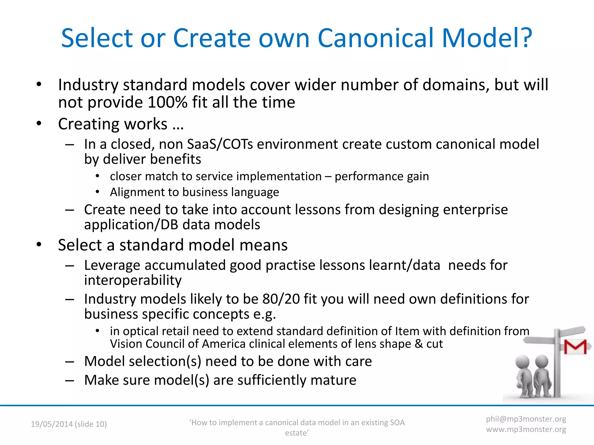 ‘How to implement a canonical data model in an existing SOA
estate’
19/05/2014 (slide 10)
phil@mp3monster.org
www.mp3monster.org
Select or Create own Canonical Model?
• Industry standard models cover wider number of domains, but will
not provide 100% fit all the time
• Creating works …
– In a closed, non SaaS/COTs environment create custom canonical model
by deliver benefits
• closer match to service implementation – performance gain
• Alignment to business language
– Create need to take into account lessons from designing enterprise
application/DB data models
• Select a standard model means
– Leverage accumulated good practise lessons learnt/data needs for
interoperability
– Industry models likely to be 80/20 fit you will need own definitions for
business specific concepts e.g.
• in optical retail need to extend standard definition of Item with definition from
Vision Council of America clinical elements of lens shape & cut
– Model selection(s) need to be done with care
– Make sure model(s) are sufficiently mature
 