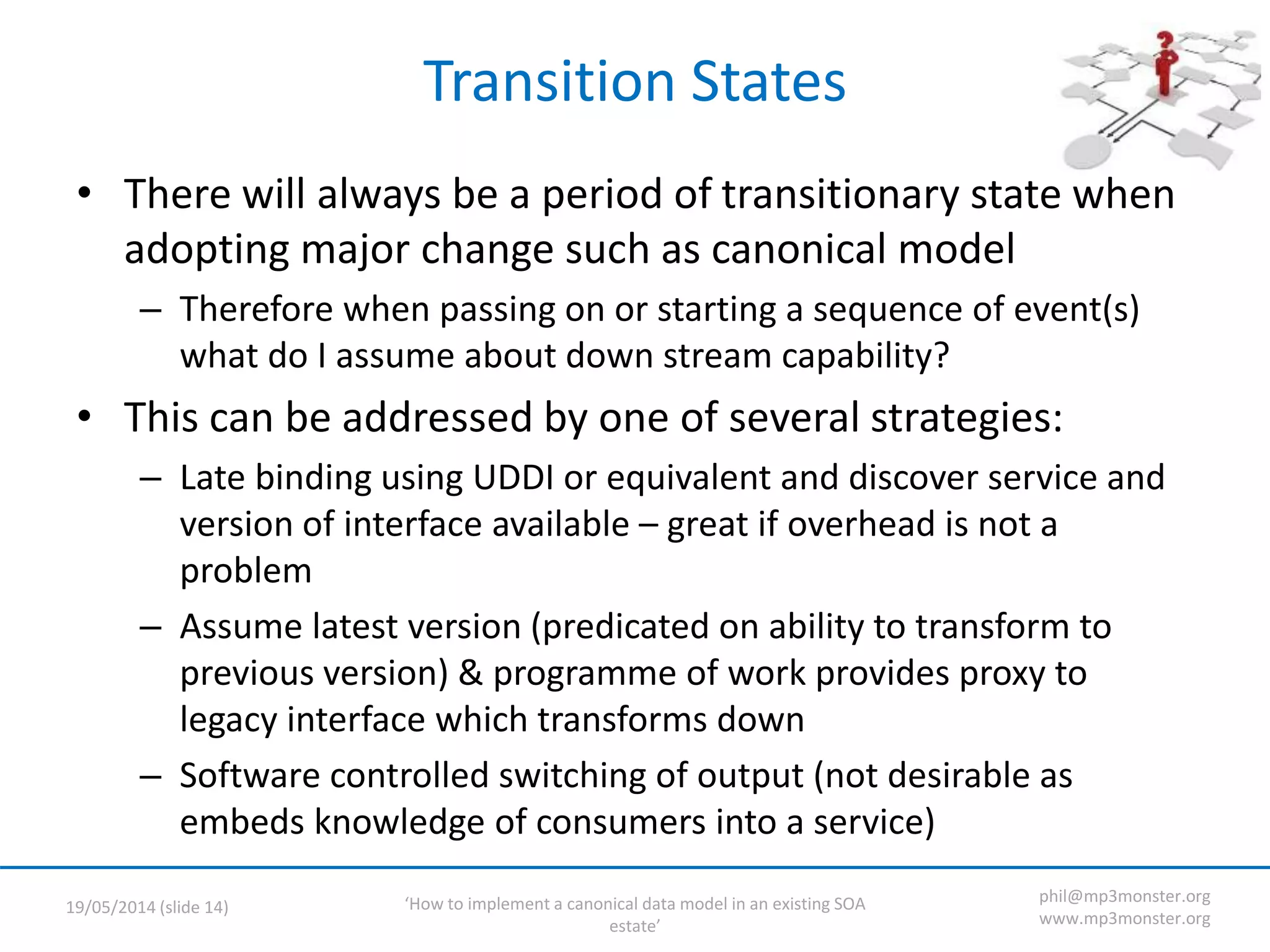 ‘How to implement a canonical data model in an existing SOA
estate’
19/05/2014 (slide 14)
phil@mp3monster.org
www.mp3monster.org
Transition States
• There will always be a period of transitionary state when
adopting major change such as canonical model
– Therefore when passing on or starting a sequence of event(s)
what do I assume about down stream capability?
• This can be addressed by one of several strategies:
– Late binding using UDDI or equivalent and discover service and
version of interface available – great if overhead is not a
problem
– Assume latest version (predicated on ability to transform to
previous version) & programme of work provides proxy to
legacy interface which transforms down
– Software controlled switching of output (not desirable as
embeds knowledge of consumers into a service)
 