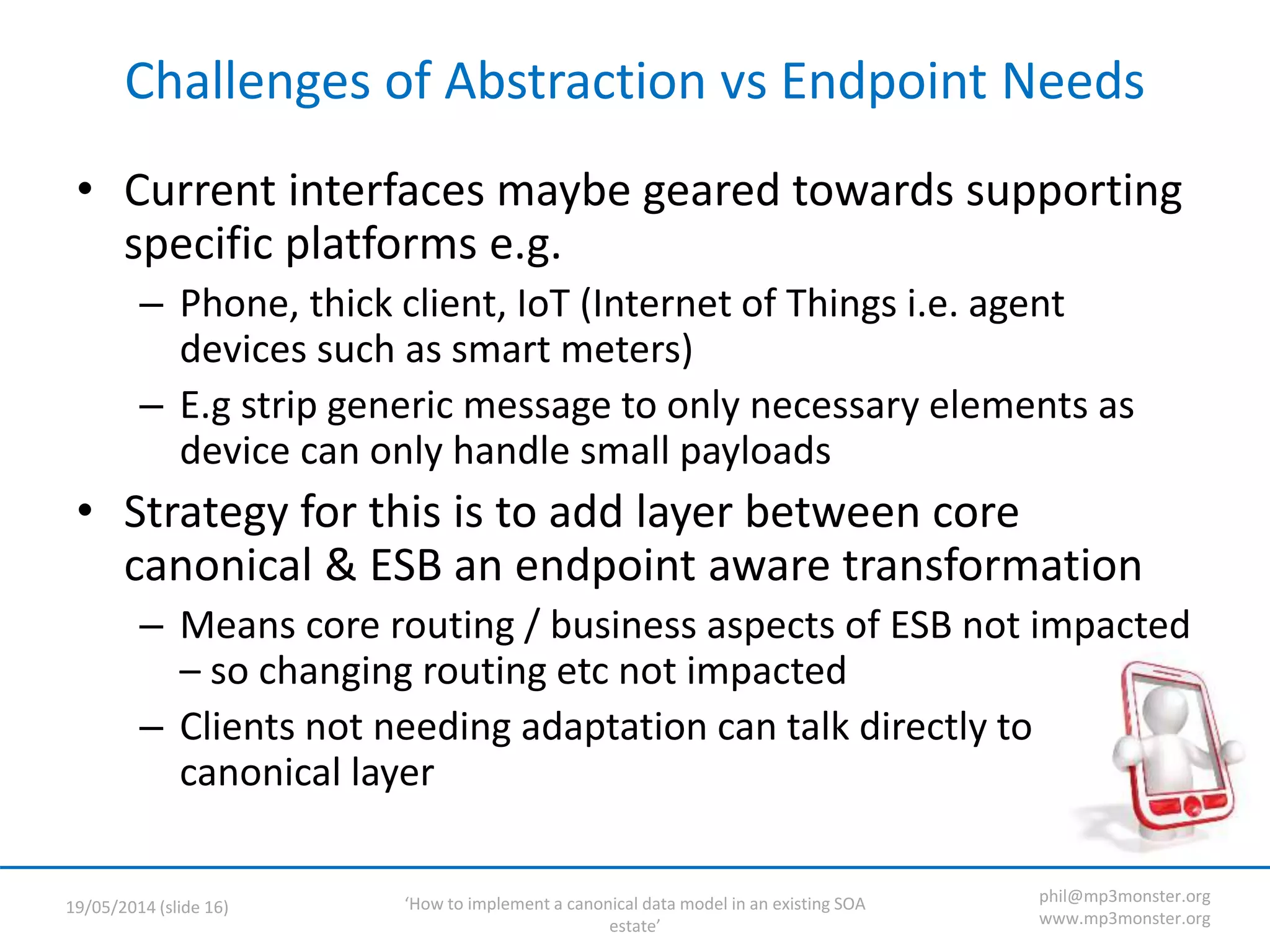 ‘How to implement a canonical data model in an existing SOA
estate’
19/05/2014 (slide 16)
phil@mp3monster.org
www.mp3monster.org
Challenges of Abstraction vs Endpoint Needs
• Current interfaces maybe geared towards supporting
specific platforms e.g.
– Phone, thick client, IoT (Internet of Things i.e. agent
devices such as smart meters)
– E.g strip generic message to only necessary elements as
device can only handle small payloads
• Strategy for this is to add layer between core
canonical & ESB an endpoint aware transformation
– Means core routing / business aspects of ESB not impacted
– so changing routing etc not impacted
– Clients not needing adaptation can talk directly to
canonical layer
 