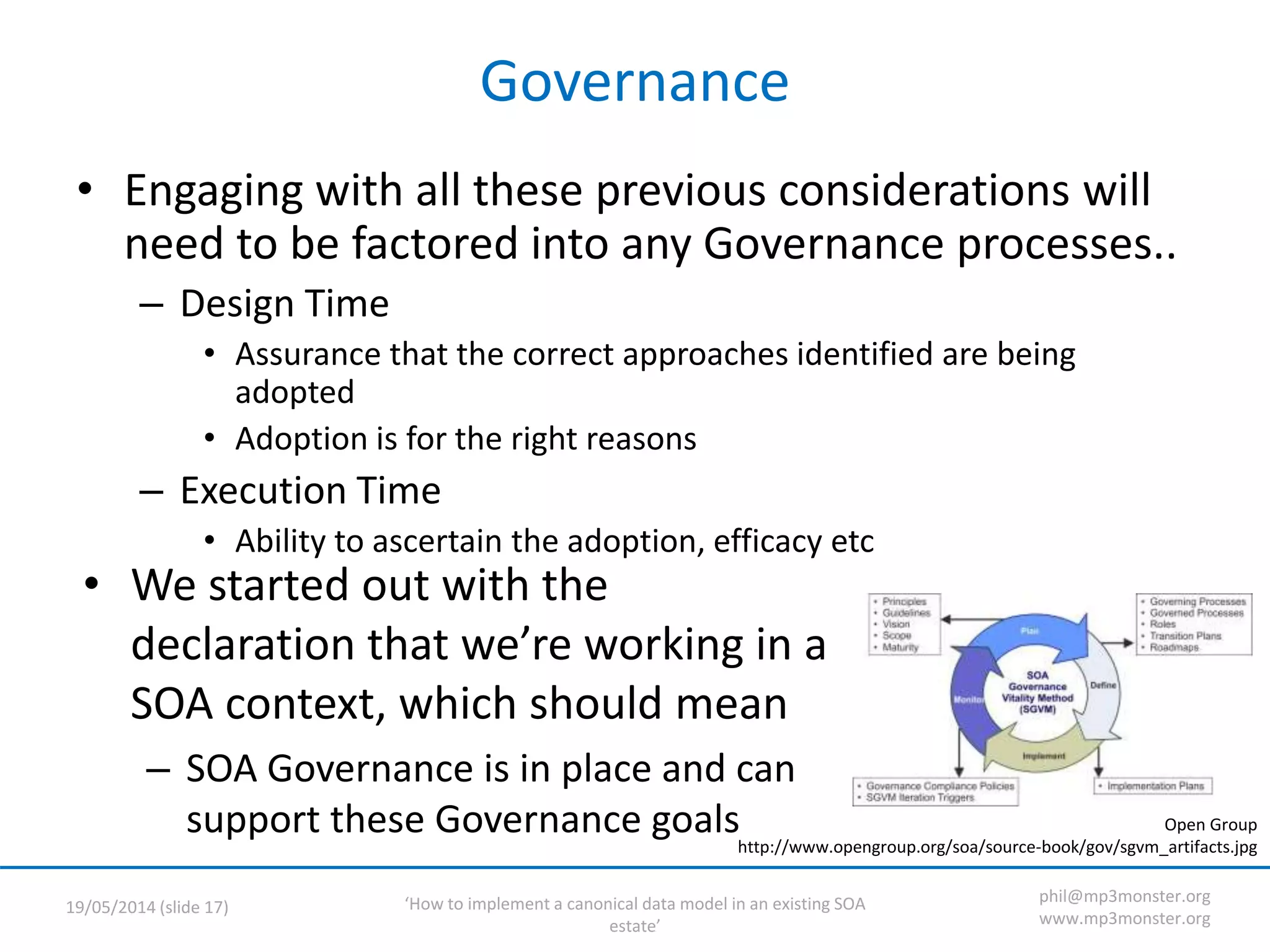‘How to implement a canonical data model in an existing SOA
estate’
19/05/2014 (slide 17)
phil@mp3monster.org
www.mp3monster.org
Governance
• Engaging with all these previous considerations will
need to be factored into any Governance processes..
– Design Time
• Assurance that the correct approaches identified are being
adopted
• Adoption is for the right reasons
– Execution Time
• Ability to ascertain the adoption, efficacy etc
• We started out with the
declaration that we’re working in a
SOA context, which should mean
– SOA Governance is in place and can
support these Governance goals Open Group
http://www.opengroup.org/soa/source-book/gov/sgvm_artifacts.jpg
 