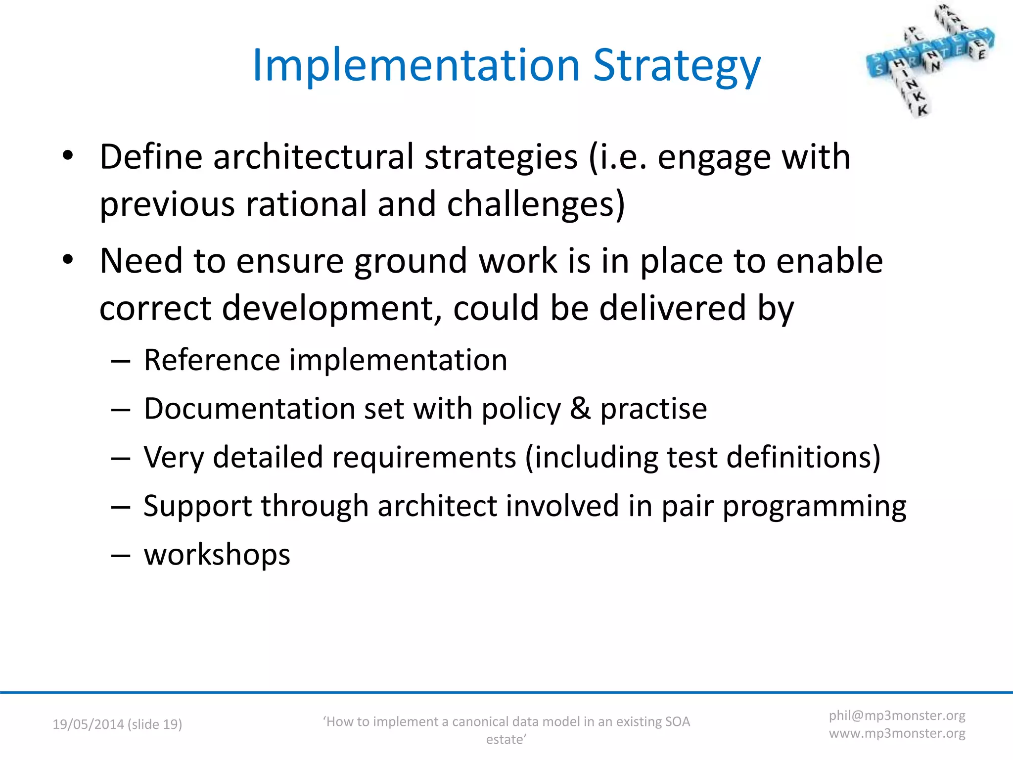 ‘How to implement a canonical data model in an existing SOA
estate’
19/05/2014 (slide 19)
phil@mp3monster.org
www.mp3monster.org
Implementation Strategy
• Define architectural strategies (i.e. engage with
previous rational and challenges)
• Need to ensure ground work is in place to enable
correct development, could be delivered by
– Reference implementation
– Documentation set with policy & practise
– Very detailed requirements (including test definitions)
– Support through architect involved in pair programming
– workshops
 