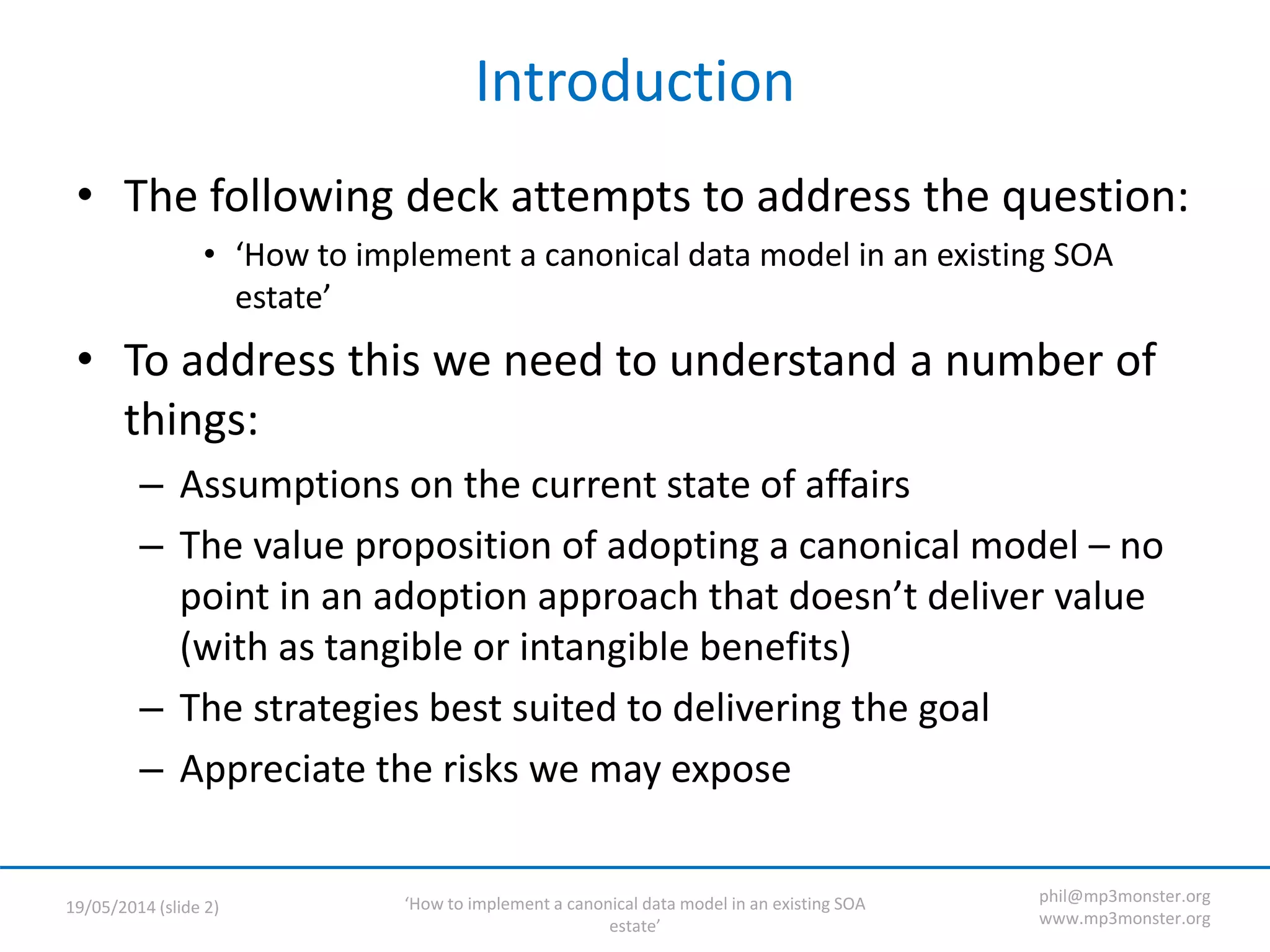 ‘How to implement a canonical data model in an existing SOA
estate’
19/05/2014 (slide 2)
phil@mp3monster.org
www.mp3monster.org
Introduction
• The following deck attempts to address the question:
• ‘How to implement a canonical data model in an existing SOA
estate’
• To address this we need to understand a number of
things:
– Assumptions on the current state of affairs
– The value proposition of adopting a canonical model – no
point in an adoption approach that doesn’t deliver value
(with as tangible or intangible benefits)
– The strategies best suited to delivering the goal
– Appreciate the risks we may expose
 
