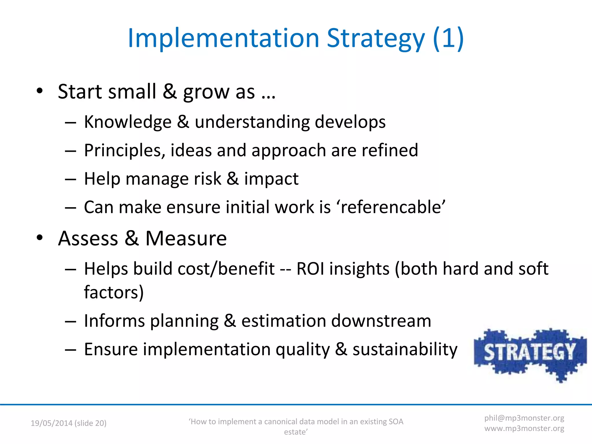 ‘How to implement a canonical data model in an existing SOA
estate’
19/05/2014 (slide 20)
phil@mp3monster.org
www.mp3monster.org
Implementation Strategy (1)
• Start small & grow as …
– Knowledge & understanding develops
– Principles, ideas and approach are refined
– Help manage risk & impact
– Can make ensure initial work is ‘referencable’
• Assess & Measure
– Helps build cost/benefit -- ROI insights (both hard and soft
factors)
– Informs planning & estimation downstream
– Ensure implementation quality & sustainability
 