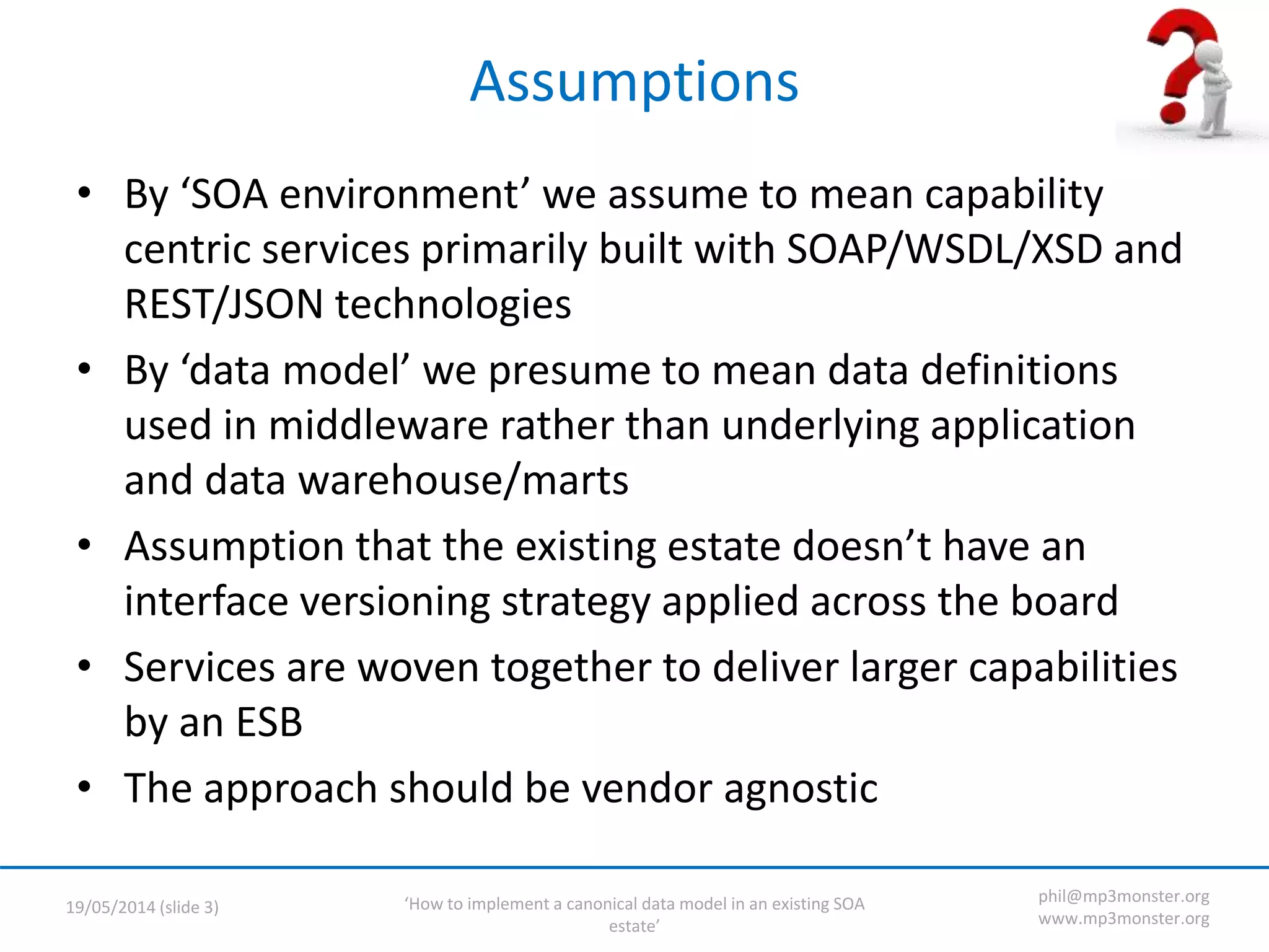 ‘How to implement a canonical data model in an existing SOA
estate’
19/05/2014 (slide 3)
phil@mp3monster.org
www.mp3monster.org
Assumptions
• By ‘SOA environment’ we assume to mean capability
centric services primarily built with SOAP/WSDL/XSD and
REST/JSON technologies
• By ‘data model’ we presume to mean data definitions
used in middleware rather than underlying application
and data warehouse/marts
• Assumption that the existing estate doesn’t have an
interface versioning strategy applied across the board
• Services are woven together to deliver larger capabilities
by an ESB
• The approach should be vendor agnostic
 