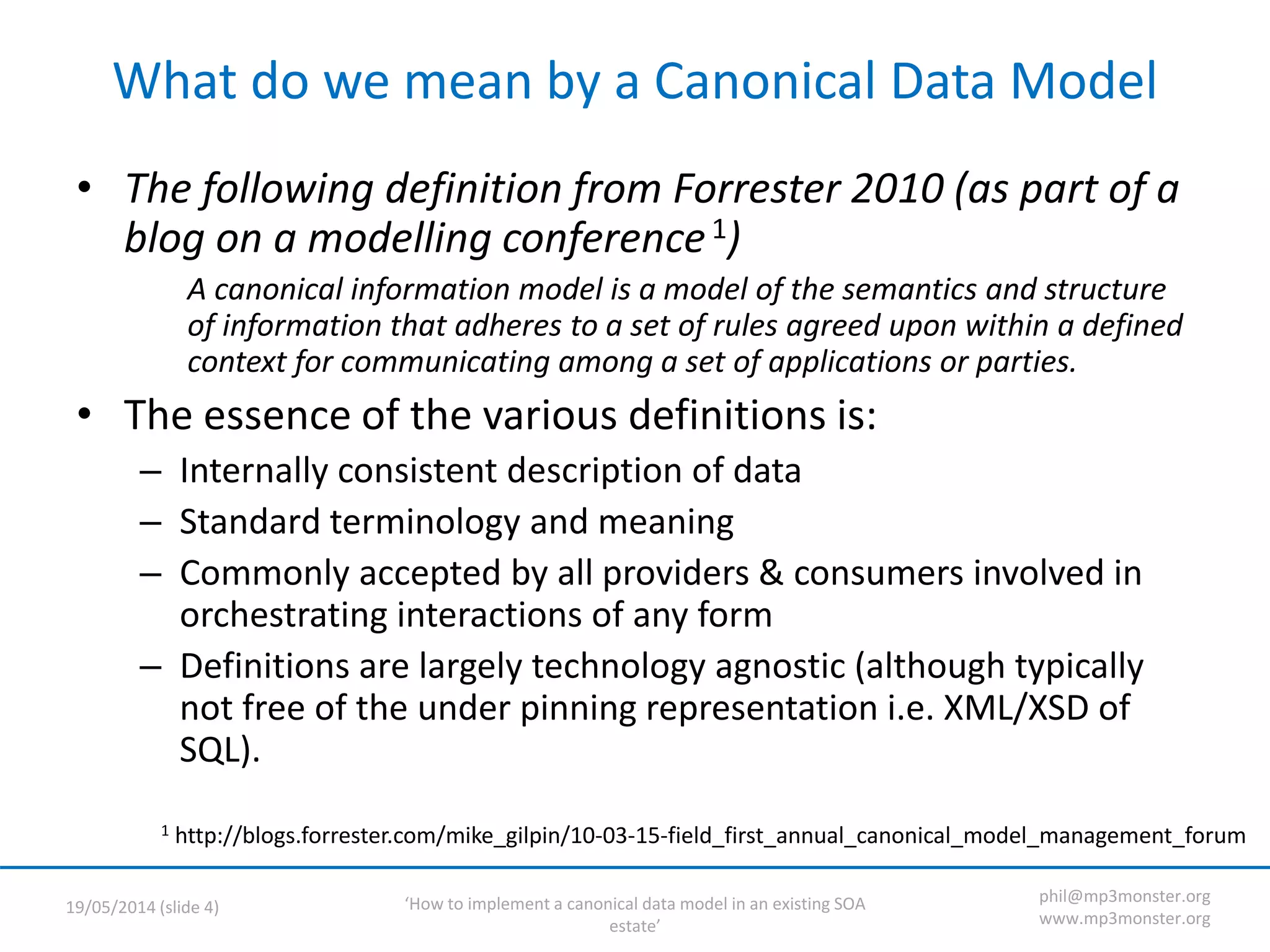 ‘How to implement a canonical data model in an existing SOA
estate’
19/05/2014 (slide 4)
phil@mp3monster.org
www.mp3monster.org
What do we mean by a Canonical Data Model
• The following definition from Forrester 2010 (as part of a
blog on a modelling conference1)
A canonical information model is a model of the semantics and structure
of information that adheres to a set of rules agreed upon within a defined
context for communicating among a set of applications or parties.
• The essence of the various definitions is:
– Internally consistent description of data
– Standard terminology and meaning
– Commonly accepted by all providers & consumers involved in
orchestrating interactions of any form
– Definitions are largely technology agnostic (although typically
not free of the under pinning representation i.e. XML/XSD of
SQL).
1 http://blogs.forrester.com/mike_gilpin/10-03-15-field_first_annual_canonical_model_management_forum
 