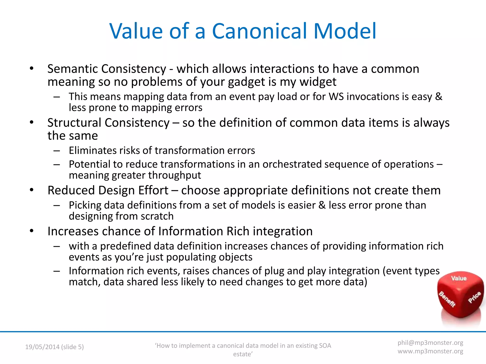 ‘How to implement a canonical data model in an existing SOA
estate’
19/05/2014 (slide 5)
phil@mp3monster.org
www.mp3monster.org
Value of a Canonical Model
• Semantic Consistency - which allows interactions to have a common
meaning so no problems of your gadget is my widget
– This means mapping data from an event pay load or for WS invocations is easy &
less prone to mapping errors
• Structural Consistency – so the definition of common data items is always
the same
– Eliminates risks of transformation errors
– Potential to reduce transformations in an orchestrated sequence of operations –
meaning greater throughput
• Reduced Design Effort – choose appropriate definitions not create them
– Picking data definitions from a set of models is easier & less error prone than
designing from scratch
• Increases chance of Information Rich integration
– with a predefined data definition increases chances of providing information rich
events as you’re just populating objects
– Information rich events, raises chances of plug and play integration (event types
match, data shared less likely to need changes to get more data)
 