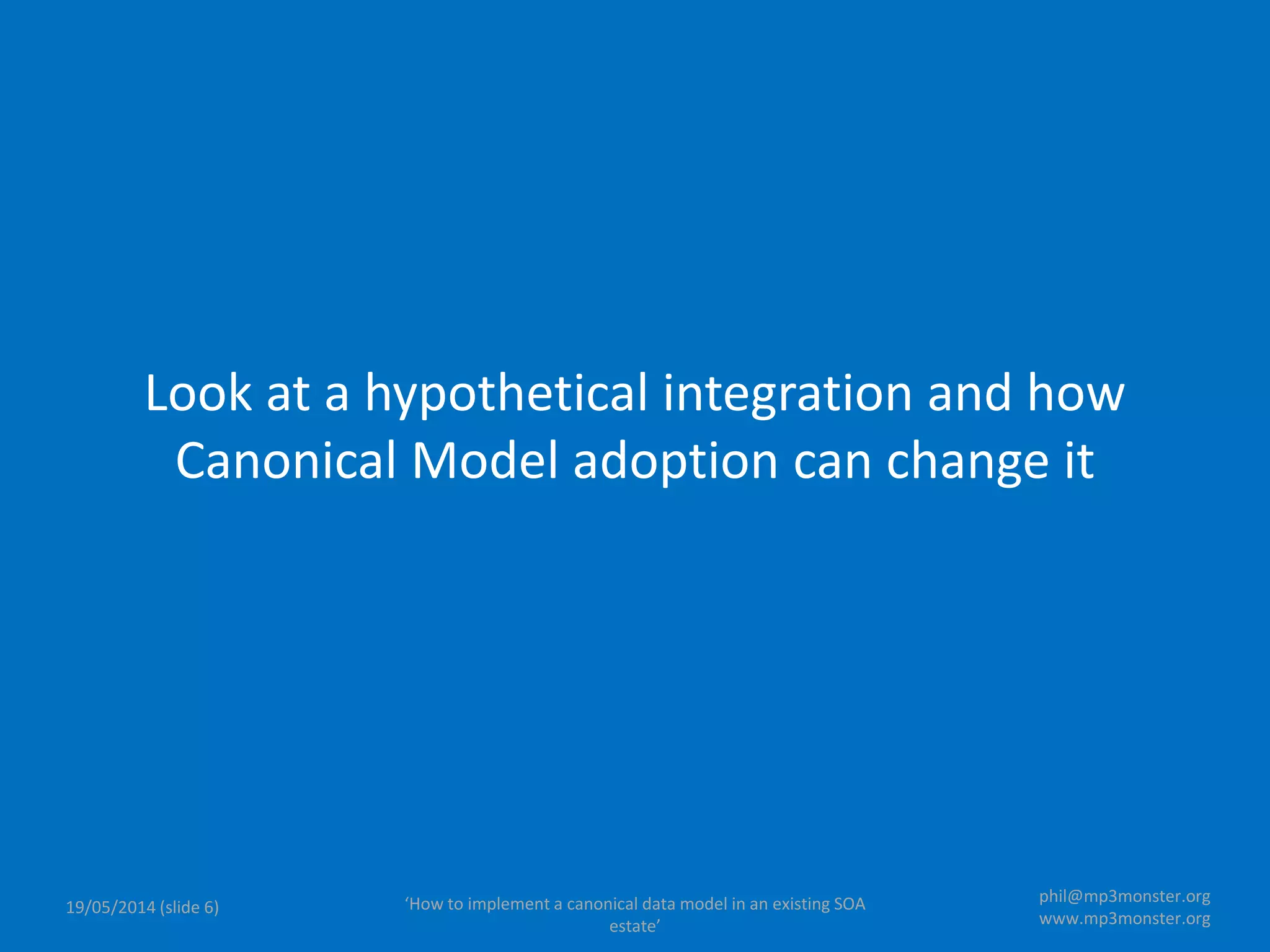 ‘How to implement a canonical data model in an existing SOA
estate’
19/05/2014 (slide 6)
phil@mp3monster.org
www.mp3monster.org
Look at a hypothetical integration and how
Canonical Model adoption can change it
 
