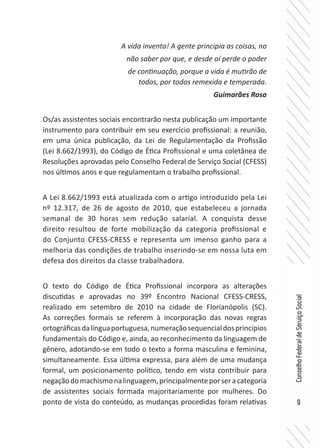 9
ConselhoFederaldeServiçoSocial
Os/as assistentes sociais encontrarão nesta publicação um importante
instrumento para contribuir em seu exercício profissional: a reunião,
em uma única publicação, da Lei de Regulamentação da Profissão
(Lei 8.662/1993), do Código de Ética Profissional e uma coletânea de
Resoluções aprovadas pelo Conselho Federal de Serviço Social (CFESS)
nos últimos anos e que regulamentam o trabalho profissional.
A Lei 8.662/1993 está atualizada com o artigo introduzido pela Lei
nº 12.317, de 26 de agosto de 2010, que estabeleceu a jornada
semanal de 30 horas sem redução salarial. A conquista desse
direito resultou de forte mobilização da categoria profissional e
do Conjunto CFESS-CRESS e representa um imenso ganho para a
melhoria das condições de trabalho inserindo-se em nossa luta em
defesa dos direitos da classe trabalhadora.
O texto do Código de Ética Profissional incorpora as alterações
discutidas e aprovadas no 39º Encontro Nacional CFESS-CRESS,
realizado em setembro de 2010 na cidade de Florianópolis (SC).
As correções formais se referem à incorporação das novas regras
ortográficasdalínguaportuguesa,numeraçãosequencialdosprincípios
fundamentais do Código e, ainda, ao reconhecimento da linguagem de
gênero, adotando-se em todo o texto a forma masculina e feminina,
simultaneamente. Essa última expressa, para além de uma mudança
formal, um posicionamento político, tendo em vista contribuir para
negaçãodomachismonalinguagem,principalmenteporseracategoria
de assistentes sociais formada majoritariamente por mulheres. Do
ponto de vista do conteúdo, as mudanças procedidas foram relativas
A vida inventa! A gente principia as coisas, no
não saber por que, e desde aí perde o poder
de continuação, porque a vida é mutirão de
todos, por todos remexida e temperada.
Guimarães Rosa
 