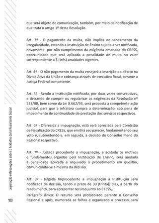 100
LegislaçãoeResoluçõessobreoTrabalhodo/aAssistenteSocial
que será objeto de comunicação, também, por meio da notificação de
que trata o artigo 1º desta Resolução.
Art. 3º - O pagamento da multa, não implica no saneamento da
irregularidade, estando a Instituição de Ensino sujeita a ser notificada,
novamente, por não cumprimento da exigência emanada do CRESS,
oportunidade que será aplicada a penalidade de multa no valor
correspondente a 3 (três) anuidades vigentes.
Art. 4º - O não pagamento da multa ensejará a inscrição do débito na
Dívida Ativa da União e cobrança através de executivo fiscal, perante a
Justiça Federal competente.
Art. 5º - Sendo a Instituição notificada, por duas vezes consecutivas,
e deixando de cumprir ou regularizar as exigências da Resolução nº
533/08, bem como da Lei 8.662/93, será proposta a competente ação
judicial, para que a infratora cumpra a determinação, sob pena de
impedimento de continuidade de prestação dos serviços respectivos.
Art. 6º - Oferecida a impugnação, está será apreciada pela Comissão
de Fiscalização do CRESS, que emitirá seu parecer, fundamentando seu
voto e, submetendo-a, em seguida, a decisão do Conselho Pleno do
Regional respectivo.
Art. 7º - Julgada procedente a impugnação, e acatado os motivos
e fundamentos argüidos pela Instituição de Ensino, será anulada
a penalidade aplicada e arquivado o procedimento em questão,
comunicando-se a mesma da decisão.
Art. 8º - Julgada Improcedente a impugnação a Instituição será
notificada da decisão, tendo o prazo de 30 (trinta)) dias, a partir do
recebimento, para apresentar recurso junto ao CFESS,.
Parágrafo Único: O recurso será protocolado perante o Conselho
Regional e após, numerada as folhas e organizado o processo, será
 