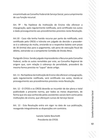 101
ConselhoFederaldeServiçoSocial
encaminhadoaoConselhoFederaldeServiçoSocial,paracumprimento
de sua função recursal.
Art. 9º - Na hipótese da Instituição de Ensino não oferecer a
impugnação, após regularmente notificada, será certificado nos autos
e dado prosseguimento aos procedimentos previstos nesta Resolução.
Art.10 - Caso não tenha havido recurso por parte do notificado, será
certificado pelo CRESS o trânsito em julgado da decisão e proceder-
se-á a cobrança da multa, enviando-se o respectivo boleto com prazo
de 30 (trinta) dias para o pagamento, sob pena de execução fiscal do
débito, extraindo-se a competente Certidão de Divida Ativa.
Parágrafo Único: Sendo julgado improcedente o Recurso pelo Conselho
Federal, serão os autos remetidos por este, ao Conselho Regional de
origem que, com relação à cobrança da penalidade, procederá da
mesma forma prevista no “caput” deste artigo.
Art.11-NahipótesedaInstituiçãodeEnsinonãoofereceraimpugnação,
após regularmente notificada, será certificado nos autos, dando-se
prosseguimento aos procedimentos previstos nesta Resolução.
Art. 12 - O CFESS e os CRESS deverão se incumbir de dar plena e total
publicidade a presente norma, por todos os meios disponíveis, de
forma que ela seja conhecida pelos assistentes sociais bem como pelas
instituições de ensino, que ofereçam cursos de Serviço Social.
Art. 13 - Esta Resolução entra em vigor na data de sua publicação,
revogando integralmente as disposições em contrário.
Ivanete Salete Boschetti
Presidente do CFESS
 