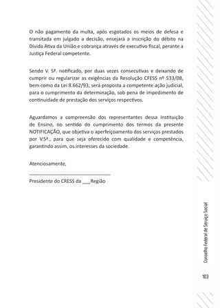 103
ConselhoFederaldeServiçoSocial
O não pagamento da multa, após esgotados os meios de defesa e
transitada em julgado a decisão, ensejará a inscrição do débito na
Dívida Ativa da União e cobrança através de executivo fiscal, perante a
Justiça Federal competente.
Sendo V. Sª. notificado, por duas vezes consecutivas e deixando de
cumprir ou regularizar as exigências da Resolução CFESS nº 533/08,
bem como da Lei 8.662/93, será proposta a competente ação judicial,
para o cumprimento da determinação, sob pena de impedimento de
continuidade de prestação dos serviços respectivos.
Aguardamos a compreensão dos representantes dessa Instituição
de Ensino, no sentido do cumprimento dos termos da presente
NOTIFICAÇÃO, que objetiva o aperfeiçoamento dos serviços prestados
por V.Sª., para que seja oferecido com qualidade e competência,
garantindo assim, os interesses da sociedade.
Atenciosamente,
______________________________
Presidente do CRESS da ___Região
 