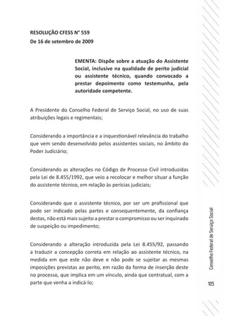 105
ConselhoFederaldeServiçoSocial
RESOLUÇÃO CFESS N° 559
De 16 de setembro de 2009
A Presidente do Conselho Federal de Serviço Social, no uso de suas
atribuições legais e regimentais;
Considerando a importância e a inquestionável relevância do trabalho
que vem sendo desenvolvido pelos assistentes sociais, no âmbito do
Poder Judiciário;
Considerando as alterações no Código de Processo Civil introduzidas
pela Lei de 8.455/1992, que veio a recolocar e melhor situar a função
do assistente técnico, em relação às perícias judiciais;
Considerando que o assistente técnico, por ser um profissional que
pode ser indicado pelas partes e consequentemente, da confiança
destas, não está mais sujeito a prestar o compromisso ou ser inquinado
de suspeição ou impedimento;
Considerando a alteração introduzida pela Lei 8.455/92, passando
a traduzir a concepção correta em relação ao assistente técnico, na
medida em que este não deve e não pode se sujeitar as mesmas
imposições previstas ao perito, em razão da forma de inserção deste
no processo, que implica em um vínculo, ainda que contratual, com a
parte que venha a indicá-lo;
EMENTA: Dispõe sobre a atuação do Assistente
Social, inclusive na qualidade de perito judicial
ou assistente técnico, quando convocado a
prestar depoimento como testemunha, pela
autoridade competente.
 