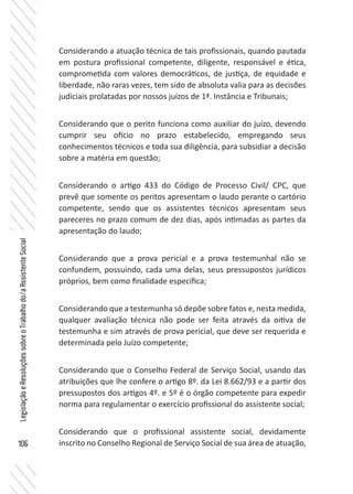 106
LegislaçãoeResoluçõessobreoTrabalhodo/aAssistenteSocial
Considerando a atuação técnica de tais profissionais, quando pautada
em postura profissional competente, diligente, responsável e ética,
comprometida com valores democráticos, de justiça, de equidade e
liberdade, não raras vezes, tem sido de absoluta valia para as decisões
judiciais prolatadas por nossos juízos de 1ª. Instância e Tribunais;
Considerando que o perito funciona como auxiliar do juízo, devendo
cumprir seu ofício no prazo estabelecido, empregando seus
conhecimentos técnicos e toda sua diligência, para subsidiar a decisão
sobre a matéria em questão;
Considerando o artigo 433 do Código de Processo Civil/ CPC, que
prevê que somente os peritos apresentam o laudo perante o cartório
competente, sendo que os assistentes técnicos apresentam seus
pareceres no prazo comum de dez dias, após intimadas as partes da
apresentação do laudo;
Considerando que a prova pericial e a prova testemunhal não se
confundem, possuindo, cada uma delas, seus pressupostos jurídicos
próprios, bem como finalidade específica;
Considerando que a testemunha só depõe sobre fatos e, nesta medida,
qualquer avaliação técnica não pode ser feita através da oitiva de
testemunha e sim através de prova pericial, que deve ser requerida e
determinada pelo Juízo competente;
Considerando que o Conselho Federal de Serviço Social, usando das
atribuições que lhe confere o artigo 8º. da Lei 8.662/93 e a partir dos
pressupostos dos artigos 4º. e 5º é o órgão competente para expedir
norma para regulamentar o exercício profissional do assistente social;
Considerando que o profissional assistente social, devidamente
inscrito no Conselho Regional de Serviço Social de sua área de atuação,
 