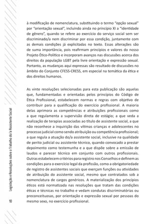 10
LegislaçãoeResoluçõessobreoTrabalhodo/aAssistenteSocial
à modificação de nomenclatura, substituindo o termo “opção sexual”
por “orientação sexual”, incluindo ainda no princípio XI a “identidade
de gênero”, quando se refere ao exercício do serviço social sem ser
discriminado/a nem discriminar por essa condição, juntamente com
as demais condições já explicitadas no texto. Essas alterações são
de suma importância, pois reafirmam princípios e valores do nosso
Projeto Ético-Político e incorporam avanços nas discussões acerca dos
direitos da população LGBT pela livre orientação e expressão sexual.
Portanto, as mudanças aqui expressas são resultado de discussões no
âmbito do Conjunto CFESS-CRESS, em especial na temática da ética e
dos direitos humanos.
As vinte resoluções selecionadas para esta publicação são aquelas
que, fundamentadas e orientadas pelos princípios do Código de
Ética Profissional, estabelecem normas e regras com objetivo de
contribuir para a qualificação do exercício profissional. A maioria
delas aprimora as competências e atribuições profissionais como
a que regulamenta a supervisão direta de estágio; a que veda a
realização de terapias associadas ao título de assistente social, a que
não reconhece a inquirição das vítimas crianças e adolescentes no
processo judicial como sendo atribuição ou competência profissional;
a que regula a atuação do/a assistente social, inclusive na qualidade
de perito judicial ou assistente técnico, quando convocado a prestar
depoimento como testemunha e a que dispõe sobre a emissão de
laudos e parecer técnico em conjunto com outros profissionais.
Outras estabelecem critérios para registro nos Conselhos e definem as
condições para o exercício legal da profissão, como a obrigatoriedade
de registro de assistentes sociais que exerçam funções ou atividades
de atribuição do assistente social, mesmo que contratados sob a
nomenclatura de cargos genéricos. A materialização dos princípios
éticos está normatizada nas resoluções que tratam das condições
éticas e técnicas no trabalho e vedam condutas discriminatórias ou
preconceituosas, por orientação e expressão sexual por pessoas do
mesmo sexo, no exercício profissional.
 