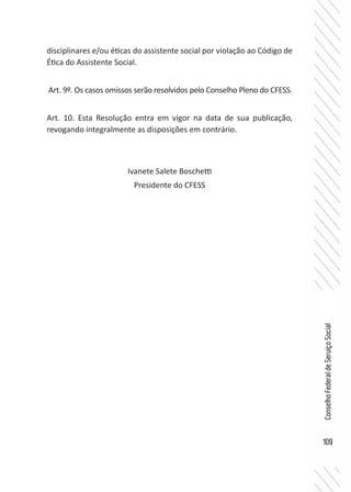 109
ConselhoFederaldeServiçoSocial
disciplinares e/ou éticas do assistente social por violação ao Código de
Ética do Assistente Social.
Art. 9º. Os casos omissos serão resolvidos pelo Conselho Pleno do CFESS.
Art. 10. Esta Resolução entra em vigor na data de sua publicação,
revogando integralmente as disposições em contrário.
Ivanete Salete Boschetti
Presidente do CFESS
 