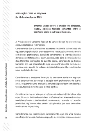 110
LegislaçãoeResoluçõessobreoTrabalhodo/aAssistenteSocial
RESOLUÇÃO CFESS Nº 557/2009
De 15 de setembro de 2009
A Presidente do Conselho Federal de Serviço Social, no uso de suas
atribuições legais e regimentais;
Considerando que o profissional assistente social vem trabalhando em
equipemultiprofissional,ondedesenvolvesuaatuação,conjuntamente
com outros profissionais, buscando compreender o indivíduo na sua
dimensão de totalidade e, assim, contribuindo para o enfrentamento
das diferentes expressões da questão social, abrangendo os direitos
humanos em sua integralidade, não só a partir da ótica meramente
orgânica, mas a partir de todas as necessidades que estão relacionadas
à sua qualidade de vida;
Considerando a crescente inserção do assistente social em espaços
sócio-ocupacionais que exige a atuação com profissionais de outras
áreas, requerendo uma intervenção multidisciplinar com competência
técnica, teórico-metodológica e ético-política;
Considerando que as leis que prevêem a atuação multidisciplinar não
especificam os limites de cada área profissional no desenvolvimento e
na elaboração dos trabalhos técnicos conjuntos, cabendo, no caso das
profissões regulamentadas, serem disciplinados por seus Conselhos
Profissionais respectivos;
Considerando ser inadmissível, juridicamente, que em uma mesma
manifestação técnica, tenha consignado o entendimento conjunto de
Ementa: Dispõe sobre a emissão de pareceres,
laudos, opiniões técnicas conjuntos entre o
assistente social e outros profissionais.
 