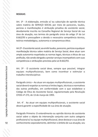 112
LegislaçãoeResoluçõessobreoTrabalhodo/aAssistenteSocial
RESOLVE:
Art. 1º - A elaboração, emissão e/ ou subscrição de opinião técnica
sobre matéria de SERVIÇO SOCIAL por meio de pareceres, laudos,
perícias e manifestações é atribuição privativa do assistente social,
devidamente inscrito no Conselho Regional de Serviço Social de sua
área de atuação, nos termos do parágrafo único do artigo 1º da Lei
8.662/93 e pressupõem a devida e necessária competência técnica,
teórico-metodológica, autonomia e compromisso ético.
Art2º-Oassistentesocial,aoemitirlaudos,pareceres,períciasequalquer
manifestação técnica sobre matéria de Serviço Social, deve atuar com
ampla autonomia respeitadas as normas legais, técnicas e éticas de sua
profissão, não sendo obrigado a prestar serviços incompatíveis com suas
competências e atribuições previstas pela Lei 8.662/93.
Art. 3º - O assistente social deve, sempre que possível, integrar
equipes multiprofissionais, bem como incentivar e estimular o
trabalho interdisciplinar.
Parágrafo único – Ao atuar em equipes multiprofissionais, o assistente
social deverá respeitar as normas e limites legais, técnicos e normativos
das outras profissões, em conformidade com o que estabelece o
Código de Ética do Assistente Social, regulamentado pela Resolução
CFESS nº 273, de 13 de março de 1993.
Art. 4°. Ao atuar em equipes multiprofissionais, o assistente social
deverá garantir a especificidade de sua área de atuação. 	
Parágrafo Primeiro: O entendimento ou opinião técnica do assistente
social sobre o objeto da intervenção conjunta com outra categoria
profissional e/ ou equipe multiprofissional, deve destacar a sua área de
conhecimento separadamente, delimitar o âmbito de sua atuação, seu
 