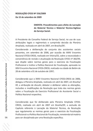 114
LegislaçãoeResoluçõessobreoTrabalhodo/aAssistenteSocial
RESOLUÇÃO CFESS Nº 556/2009
De 15 de setembro de 2009
A Presidente do Conselho Federal de Serviço Social, no uso de suas
atribuições legais e regimentais e cumprindo decisão da Plenária
Ampliada, realizada em abril de 2007, em Brasília/DF;
Considerando a deliberação do conjunto dos assistentes sociais
presentes, em setembro de 2006, por ocasião do XXXV Encontro
Nacional CFESS-CRESS, realizado em Vitória/ES, sobre a necessidade e
conveniência de revisão e atualização da Resolução CFESS nº 382/99,
que dispõe sobre normas gerais para o exercício da Fiscalização
Profissional e institui a Política Nacional de Fiscalização, aprovada no
XXVI Encontro Nacional CFESS-CRESS, realizado na cidade de Belém de
28 de setembro a 01 de outubro de 1997;
Considerando que o XXXV Encontro Nacional CFESS-CRESS de 2006,
delegou à Plenária Ampliada, realizada em abril de 2007, em Brasília/
DF, a atribuição de discutir, debater e deliberar sobre as alterações,
inclusões e modificações da Resolução que trata das normas gerais
sobre a Fiscalização do Exercício Profissional do Assistente Social e
Política Nacional respectiva;
Considerando que foi deliberado pela Plenária Ampliada CFESS-
CRESS, realizada em abril de 2007 em Brasília/DF, a exclusão do
Capítulo referente à Lacração do Material Técnico, da Resolução
que regulamenta as normas gerais para o exercício da Fiscalização
Profissional e a Política Nacional de Fiscalização, remetendo tal matéria
para ser disciplinada por uma Resolução específica;
EMENTA: Procedimentos para efeito da Lacração
do Material Técnico e Material Técnico-Sigiloso
do Serviço Social.
 