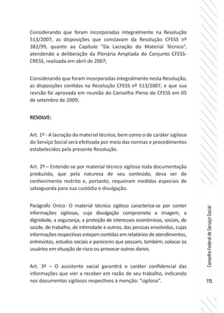115
ConselhoFederaldeServiçoSocial
Considerando que foram incorporadas integralmente na Resolução
513/2007, as disposições que constavam da Resolução CFESS nº
382/99, quanto ao Capítulo “Da Lacração do Material Técnico”,
atendendo a deliberação da Plenária Ampliada do Conjunto CFESS-
CRESS, realizada em abril de 2007;
Considerando que foram incorporadas integralmente nesta Resolução,
as disposições contidas na Resolução CFESS nº 513/2007, e que sua
revisão foi aprovada em reunião do Conselho Pleno do CFESS em 05
de setembro de 2009;
RESOLVE:
Art. 1º - A lacração do material técnico, bem como o de caráter sigiloso
do Serviço Social será efetivada por meio das normas e procedimentos
estabelecidos pela presente Resolução.
Art. 2º – Entende-se por material técnico sigiloso toda documentação
produzida, que pela natureza de seu conteúdo, deva ser de
conhecimento restrito e, portanto, requeiram medidas especiais de
salvaguarda para sua custódia e divulgação.
Parágrafo Único: O material técnico sigiloso caracteriza-se por conter
informações sigilosas, cuja divulgação comprometa a imagem, a
dignidade, a segurança, a proteção de interesses econômicos, sociais, de
saúde, de trabalho, de intimidade e outros, das pessoas envolvidas, cujas
informações respectivas estejam contidas em relatórios de atendimentos,
entrevistas, estudos sociais e pareceres que possam, também, colocar os
usuários em situação de risco ou provocar outros danos.
Art. 3º – O assistente social garantirá o caráter confidencial das
informações que vier a receber em razão de seu trabalho, indicando
nos documentos sigilosos respectivos a menção: “sigiloso”.
 