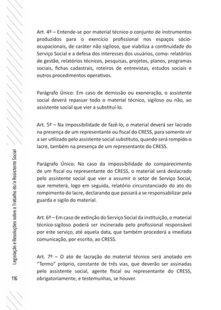 116
LegislaçãoeResoluçõessobreoTrabalhodo/aAssistenteSocial
Art. 4º – Entende-se por material técnico o conjunto de instrumentos
produzidos para o exercício profissional nos espaços sócio-
ocupacionais, de caráter não sigiloso, que viabiliza a continuidade do
Serviço Social e a defesa dos interesses dos usuários, como: relatórios
de gestão, relatórios técnicos, pesquisas, projetos, planos, programas
sociais, fichas cadastrais, roteiros de entrevistas, estudos sociais e
outros procedimentos operativos. 	
Parágrafo Único: Em caso de demissão ou exoneração, o assistente
social deverá repassar todo o material técnico, sigiloso ou não, ao
assistente social que vier a substituí-lo.
Art. 5º – Na impossibilidade de fazê-lo, o material deverá ser lacrado
na presença de um representante ou fiscal do CRESS, para somente vir
a ser utilizado pelo assistente social substituto, quando será rompido o
lacre, também na presença de um representante do CRESS.
Parágrafo Único: No caso da impossibilidade do comparecimento
de um fiscal ou representante do CRESS, o material será deslacrado
pelo assistente social que vier a assumir o setor de Serviço Social,
que remeterá, logo em seguida, relatório circunstanciado do ato do
rompimento do lacre, declarando que passará a se responsabilizar pela
guarda e sigilo do material.
Art. 6º – Em caso de extinção do Serviço Social da instituição, o material
técnico-sigiloso poderá ser incinerado pelo profissional responsável
por este serviço, até aquela data, que também procederá a imediata
comunicação, por escrito, ao CRESS.
Art. 7º – O ato de lacração do material técnico será anotado em
“Termo” próprio, constante de três vias, que deverão ser assinadas
pelo assistente social, agente fiscal ou representante do CRESS,
obrigatoriamente, e testemunhas, se houver.
 