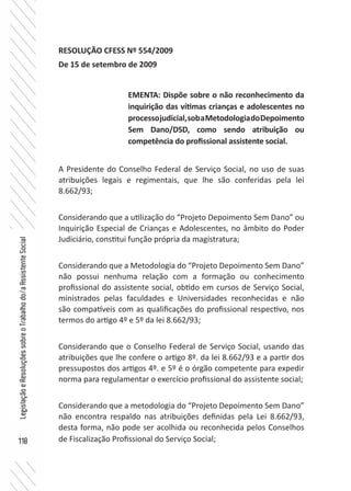 118
LegislaçãoeResoluçõessobreoTrabalhodo/aAssistenteSocial
RESOLUÇÃO CFESS Nº 554/2009
De 15 de setembro de 2009
A Presidente do Conselho Federal de Serviço Social, no uso de suas
atribuições legais e regimentais, que lhe são conferidas pela lei
8.662/93;
Considerando que a utilização do “Projeto Depoimento Sem Dano” ou
Inquirição Especial de Crianças e Adolescentes, no âmbito do Poder
Judiciário, constitui função própria da magistratura;
Considerando que a Metodologia do “Projeto Depoimento Sem Dano”
não possui nenhuma relação com a formação ou conhecimento
profissional do assistente social, obtido em cursos de Serviço Social,
ministrados pelas faculdades e Universidades reconhecidas e não
são compatíveis com as qualificações do profissional respectivo, nos
termos do artigo 4º e 5º da lei 8.662/93;
Considerando que o Conselho Federal de Serviço Social, usando das
atribuições que lhe confere o artigo 8º. da lei 8.662/93 e a partir dos
pressupostos dos artigos 4º. e 5º é o órgão competente para expedir
norma para regulamentar o exercício profissional do assistente social;
Considerando que a metodologia do “Projeto Depoimento Sem Dano”
não encontra respaldo nas atribuições definidas pela Lei 8.662/93,
desta forma, não pode ser acolhida ou reconhecida pelos Conselhos
de Fiscalização Profissional do Serviço Social;
EMENTA: Dispõe sobre o não reconhecimento da
inquirição das vítimas crianças e adolescentes no
processojudicial,sobaMetodologiadoDepoimento
Sem Dano/DSD, como sendo atribuição ou
competência do profissional assistente social.
 