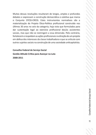 11
ConselhoFederaldeServiçoSocial
Muitas dessas resoluções resultaram de longos, amplos e profundos
debates e expressam a construção democrática e coletiva que marca
o Conjunto CFESS-CRESS. Estes instrumentos normativos são a
materialização do Projeto Ético-Político profissional construído nos
últimos 30 anos no seio da categoria, haja vista que formulados para
dar sustentação legal ao exercício profissional dos/as assistentes
sociais, mas que não se restringem a essa dimensão. Pelo contrário,
fortalecem e respaldam as ações profissionais na direção de um projeto
em defesa dos interesses da classe trabalhadora e que se articula com
outros sujeitos sociais na construção de uma sociedade anticapitalista.
Conselho Federal de Serviço Social
Gestão Atitude Crítica para Avançar na Luta
2008-2011
 