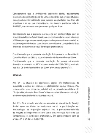119
ConselhoFederaldeServiçoSocial
Considerando que o profissional assistente social, devidamente
inscrito no Conselho Regional de Serviço Social de sua área de atuação,
está devidamente habilitado para exercer as atividades que lhes são
privativas e as de sua competência, nos termos previstos pela lei
8.662/93, em qualquer campo ou em qualquer área;
Considerando que a presente norma está em conformidade com os
princípiosdoDireitoAdministrativoeemconformidadecomointeresse
público que exige que os serviços prestados pelo assistente social, ao
usuário sejam efetivados com absoluta qualidade e competência ética
e técnica e nos limites de sua atribuição profissional;
Considerando que a presente resolução foi aprovada na Reunião do
Conselho Pleno do CFESS, ocorrida no dia 09 de setembro de 2009;
Considerando que a presente resolução foi democraticamente
discutida e aprovada no 38° Encontro Nacional CFESS-CRESS, realizado
nos dias 06 a 09 de setembro de 2009, em Campo Grande/MS.
RESOLVE:
Art. 1º - A atuação de assistentes sociais em metodologia de
inquirição especial de crianças e adolescentes como vítimas e/ou
testemunhas em processo judicial sob a procedimentalidade do
“Projeto Depoimento Sem Dano” não é reconhecida como atribuição
e nem competência de assistentes sociais.
Art. 2º - Fica vedado vincular ou associar ao exercício de Serviço
Social e/ou ao título de assistente social a participação em
metodologia de inquirição especial sob a procedimentalidade
do Projeto de Depoimento Sem Dano, uma vez que não é de sua
competência e atribuição profissional, em conformidade com os
artigos 4º e 5º da Lei 8.662/93.
 