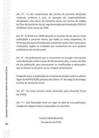 120
LegislaçãoeResoluçõessobreoTrabalhodo/aAssistenteSocial
Art. 3º - O não cumprimento dos termos da presente Resolução
implicará, conforme o caso, na apuração das responsabilidades
disciplinares e/ou éticas do assistente social, nos termos do Código
de Ética do Assistente Social, regulamentado pela Resolução CFESS nº
273/93 de 13 de março de 1993.
Art. 4º - O CFESS e os CRESS deverão se incumbir de dar plena e total
publicidade a presente norma, por todos os meios disponíveis, de
forma que ela seja conhecida pelos assistentes sociais, bem como pelas
instituições, órgãos ou entidades que mantenham em seus quadros
profissionais de serviço social.
Art. 5º - Os profissionais que se encontrem na situação mencionada
nesta Resolução, terão o prazo de 60 (sessenta) dias, a contar da data
de sua publicação, para processarem as modificações e adequações
que se fizerem necessárias ao seu integral cumprimento.
Parágrafo único: A publicação da presente Resolução surtirá os efeitos
legais da NOTIFICAÇÃO, prevista pela alínea “b” do artigo 22 do Código
de Ética do Assistente Social.
Art. 6º - Os casos omissos serão resolvidos pelo Conselho Pleno
do CFESS.
Art. 7º - Esta Resolução entra em vigor na data de sua publicação,
revogando integralmente as disposições em contrário.
Ivanete Salete Boschetti
Presidente do CFESS
 