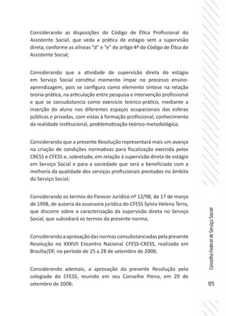 125
ConselhoFederaldeServiçoSocial
Considerando as disposições do Código de Ética Profissional do
Assistente Social, que veda a prática de estágio sem a supervisão
direta, conforme as alíneas “d” e “e” do artigo 4º do Código de Ética do
Assistente Social;
Considerando que a atividade de supervisão direta do estágio
em Serviço Social constitui momento ímpar no processo ensino-
aprendizagem, pois se configura como elemento síntese na relação
teoria-prática, na articulação entre pesquisa e intervenção profissional
e que se consubstancia como exercício teórico-prático, mediante a
inserção do aluno nos diferentes espaços ocupacionais das esferas
públicas e privadas, com vistas à formação profissional, conhecimento
da realidade institucional, problematização teórico-metodológica;
Considerando que a presente Resolução representará mais um avanço
na criação de condições normativas para fiscalização exercida pelos
CRESS e CFESS e, sobretudo, em relação à supervisão direta de estágio
em Serviço Social e para a sociedade que será a beneficiada com a
melhoria da qualidade dos serviços profissionais prestados no âmbito
do Serviço Social;
Considerando os termos do Parecer Jurídico nº 12/98, de 17 de março
de 1998, de autoria da assessora jurídica do CFESS Sylvia Helena Terra,
que discorre sobre a caracterização da supervisão direta no Serviço
Social, que subsidiará os termos da presente norma;
Considerando aaprovaçãodasnormasconsubstanciadaspelapresente
Resolução no XXXVII Encontro Nacional CFESS-CRESS, realizado em
Brasília/DF, no período de 25 a 28 de setembro de 2008;
Considerando ademais, a aprovação da presente Resolução pelo
colegiado do CFESS, reunido em seu Conselho Pleno, em 29 de
setembro de 2008;
 