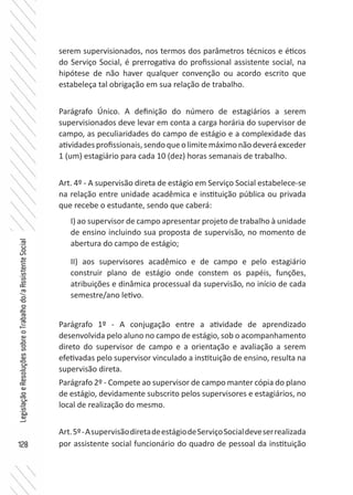 128
LegislaçãoeResoluçõessobreoTrabalhodo/aAssistenteSocial
serem supervisionados, nos termos dos parâmetros técnicos e éticos
do Serviço Social, é prerrogativa do profissional assistente social, na
hipótese de não haver qualquer convenção ou acordo escrito que
estabeleça tal obrigação em sua relação de trabalho.
Parágrafo Único. A definição do número de estagiários a serem
supervisionados deve levar em conta a carga horária do supervisor de
campo, as peculiaridades do campo de estágio e a complexidade das
atividadesprofissionais,sendoqueolimitemáximonãodeveráexceder
1 (um) estagiário para cada 10 (dez) horas semanais de trabalho.
Art. 4º - A supervisão direta de estágio em Serviço Social estabelece-se
na relação entre unidade acadêmica e instituição pública ou privada
que recebe o estudante, sendo que caberá:
I) ao supervisor de campo apresentar projeto de trabalho à unidade
de ensino incluindo sua proposta de supervisão, no momento de
abertura do campo de estágio;
II) aos supervisores acadêmico e de campo e pelo estagiário
construir plano de estágio onde constem os papéis, funções,
atribuições e dinâmica processual da supervisão, no início de cada
semestre/ano letivo.
Parágrafo 1º - A conjugação entre a atividade de aprendizado
desenvolvida pelo aluno no campo de estágio, sob o acompanhamento
direto do supervisor de campo e a orientação e avaliação a serem
efetivadas pelo supervisor vinculado a instituição de ensino, resulta na
supervisão direta.
Parágrafo 2º - Compete ao supervisor de campo manter cópia do plano
de estágio, devidamente subscrito pelos supervisores e estagiários, no
local de realização do mesmo.
Art.5º-AsupervisãodiretadeestágiodeServiçoSocialdeveserrealizada
por assistente social funcionário do quadro de pessoal da instituição
 