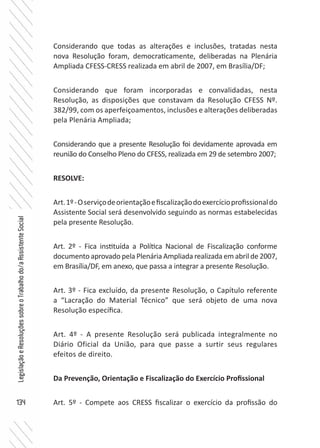 134
LegislaçãoeResoluçõessobreoTrabalhodo/aAssistenteSocial
Considerando que todas as alterações e inclusões, tratadas nesta
nova Resolução foram, democraticamente, deliberadas na Plenária
Ampliada CFESS-CRESS realizada em abril de 2007, em Brasília/DF;
Considerando que foram incorporadas e convalidadas, nesta
Resolução, as disposições que constavam da Resolução CFESS Nº.
382/99, com os aperfeiçoamentos, inclusões e alterações deliberadas
pela Plenária Ampliada;
Considerando que a presente Resolução foi devidamente aprovada em
reunião do Conselho Pleno do CFESS, realizada em 29 de setembro 2007;
RESOLVE:
Art.1º-Oserviçodeorientaçãoefiscalizaçãodoexercícioprofissionaldo
Assistente Social será desenvolvido seguindo as normas estabelecidas
pela presente Resolução.
Art. 2º - Fica instituída a Política Nacional de Fiscalização conforme
documento aprovado pela Plenária Ampliada realizada em abril de 2007,
em Brasília/DF, em anexo, que passa a integrar a presente Resolução.
Art. 3º - Fica excluído, da presente Resolução, o Capítulo referente
a “Lacração do Material Técnico” que será objeto de uma nova
Resolução específica.
Art. 4º - A presente Resolução será publicada integralmente no
Diário Oficial da União, para que passe a surtir seus regulares
efeitos de direito.
Da Prevenção, Orientação e Fiscalização do Exercício Profissional
Art. 5º - Compete aos CRESS fiscalizar o exercício da profissão do
 