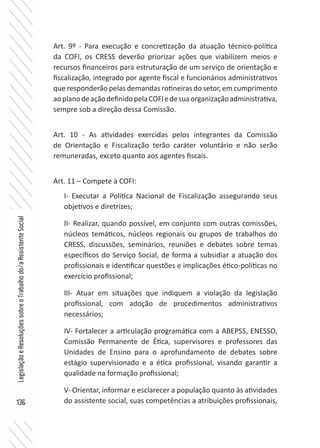 136
LegislaçãoeResoluçõessobreoTrabalhodo/aAssistenteSocial
Art. 9º - Para execução e concretização da atuação técnico-política
da COFI, os CRESS deverão priorizar ações que viabilizem meios e
recursos financeiros para estruturação de um serviço de orientação e
fiscalização, integrado por agente fiscal e funcionários administrativos
que responderão pelas demandas rotineiras do setor, em cumprimento
aoplanodeaçãodefinidopelaCOFIedesuaorganizaçãoadministrativa,
sempre sob a direção dessa Comissão.
Art. 10 - As atividades exercidas pelos integrantes da Comissão
de Orientação e Fiscalização terão caráter voluntário e não serão
remuneradas, exceto quanto aos agentes fiscais.
Art. 11 – Compete à COFI:
I- Executar a Política Nacional de Fiscalização assegurando seus
objetivos e diretrizes;
II- Realizar, quando possível, em conjunto com outras comissões,
núcleos temáticos, núcleos regionais ou grupos de trabalhos do
CRESS, discussões, seminários, reuniões e debates sobre temas
específicos do Serviço Social, de forma a subsidiar a atuação dos
profissionais e identificar questões e implicações ético-políticas no
exercício profissional;
III- Atuar em situações que indiquem a violação da legislação
profissional, com adoção de procedimentos administrativos
necessários;
IV- Fortalecer a articulação programática com a ABEPSS, ENESSO,
Comissão Permanente de Ética, supervisores e professores das
Unidades de Ensino para o aprofundamento de debates sobre
estágio supervisionado e a ética profissional, visando garantir a
qualidade na formação profissional;
V- Orientar, informar e esclarecer a população quanto às atividades
do assistente social, suas competências a atribuições profissionais,
 