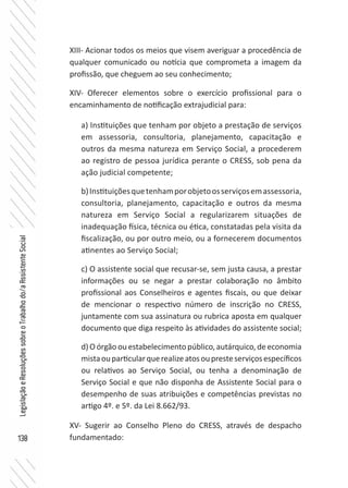138
LegislaçãoeResoluçõessobreoTrabalhodo/aAssistenteSocial
XIII- Acionar todos os meios que visem averiguar a procedência de
qualquer comunicado ou notícia que comprometa a imagem da
profissão, que cheguem ao seu conhecimento;
XIV-	 Oferecer elementos sobre o exercício profissional para o
encaminhamento de notificação extrajudicial para:
XV- Sugerir ao Conselho Pleno do CRESS, através de despacho
fundamentado:
a) Instituições que tenham por objeto a prestação de serviços
em assessoria, consultoria, planejamento, capacitação e
outros da mesma natureza em Serviço Social, a procederem
ao registro de pessoa jurídica perante o CRESS, sob pena da
ação judicial competente;
b)Instituiçõesquetenhamporobjetoosserviçosemassessoria,
consultoria, planejamento, capacitação e outros da mesma
natureza em Serviço Social a regularizarem situações de
inadequação física, técnica ou ética, constatadas pela visita da
fiscalização, ou por outro meio, ou a fornecerem documentos
atinentes ao Serviço Social;
c) O assistente social que recusar-se, sem justa causa, a prestar
informações ou se negar a prestar colaboração no âmbito
profissional aos Conselheiros e agentes fiscais, ou que deixar
de mencionar o respectivo número de inscrição no CRESS,
juntamente com sua assinatura ou rubrica aposta em qualquer
documento que diga respeito às atividades do assistente social;
d) O órgão ou estabelecimento público, autárquico, de economia
mistaouparticularquerealizeatosoupresteserviçosespecíficos
ou relativos ao Serviço Social, ou tenha a denominação de
Serviço Social e que não disponha de Assistente Social para o
desempenho de suas atribuições e competências previstas no
artigo 4º. e 5º. da Lei 8.662/93.
 