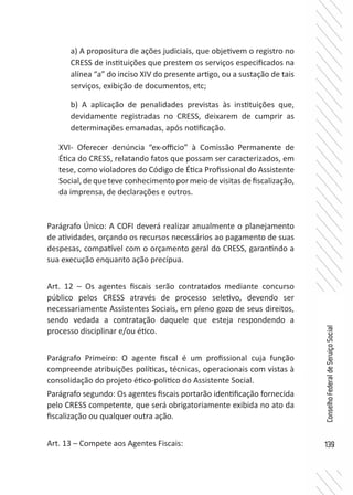 139
ConselhoFederaldeServiçoSocial
XVI- Oferecer denúncia “ex-officio” à Comissão Permanente de
Ética do CRESS, relatando fatos que possam ser caracterizados, em
tese, como violadores do Código de Ética Profissional do Assistente
Social,dequeteveconhecimentopormeiodevisitasdefiscalização,
da imprensa, de declarações e outros.	
Parágrafo Único: A COFI deverá realizar anualmente o planejamento
de atividades, orçando os recursos necessários ao pagamento de suas
despesas, compatível com o orçamento geral do CRESS, garantindo a
sua execução enquanto ação precípua.
Art. 12 – Os agentes fiscais serão contratados mediante concurso
público pelos CRESS através de processo seletivo, devendo ser
necessariamente Assistentes Sociais, em pleno gozo de seus direitos,
sendo vedada a contratação daquele que esteja respondendo a
processo disciplinar e/ou ético.
Parágrafo Primeiro: O agente fiscal é um profissional cuja função
compreende atribuições políticas, técnicas, operacionais com vistas à
consolidação do projeto ético-politico do Assistente Social.
Parágrafo segundo: Os agentes fiscais portarão identificação fornecida
pelo CRESS competente, que será obrigatoriamente exibida no ato da
fiscalização ou qualquer outra ação.
Art. 13 – Compete aos Agentes Fiscais:
a) A propositura de ações judiciais, que objetivem o registro no
CRESS de instituições que prestem os serviços especificados na
alínea “a” do inciso XIV do presente artigo, ou a sustação de tais
serviços, exibição de documentos, etc;
b) A aplicação de penalidades previstas às instituições que,
devidamente registradas no CRESS, deixarem de cumprir as
determinações emanadas, após notificação.
 