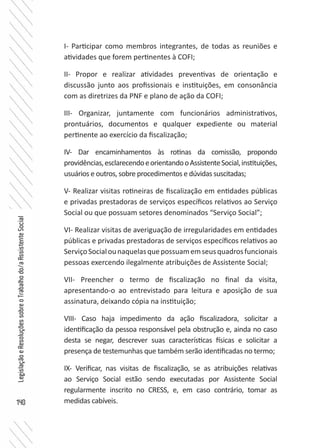 140
LegislaçãoeResoluçõessobreoTrabalhodo/aAssistenteSocial
I- Participar como membros integrantes, de todas as reuniões e
atividades que forem pertinentes à COFI;
II- Propor e realizar atividades preventivas de orientação e
discussão junto aos profissionais e instituições, em consonância
com as diretrizes da PNF e plano de ação da COFI;
III- Organizar, juntamente com funcionários administrativos,
prontuários, documentos e qualquer expediente ou material
pertinente ao exercício da fiscalização;
IV- Dar encaminhamentos às rotinas da comissão, propondo
providências,esclarecendoeorientandooAssistenteSocial,instituições,
usuários e outros, sobre procedimentos e dúvidas suscitadas;
V- Realizar visitas rotineiras de fiscalização em entidades públicas
e privadas prestadoras de serviços específicos relativos ao Serviço
Social ou que possuam setores denominados “Serviço Social”;
VI- Realizar visitas de averiguação de irregularidades em entidades
públicas e privadas prestadoras de serviços específicos relativos ao
ServiçoSocialounaquelasquepossuamemseusquadrosfuncionais
pessoas exercendo ilegalmente atribuições de Assistente Social;
VII- Preencher o termo de fiscalização no final da visita,
apresentando-o ao entrevistado para leitura e aposição de sua
assinatura, deixando cópia na instituição;
VIII- Caso haja impedimento da ação fiscalizadora, solicitar a
identificação da pessoa responsável pela obstrução e, ainda no caso
desta se negar, descrever suas características físicas e solicitar a
presença de testemunhas que também serão identificadas no termo;
IX- Verificar, nas visitas de fiscalização, se as atribuições relativas
ao Serviço Social estão sendo executadas por Assistente Social
regularmente inscrito no CRESS, e, em caso contrário, tomar as
medidas cabíveis.
 