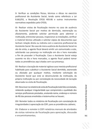 141
ConselhoFederaldeServiçoSocial
X- Verificar as condições físicas, técnicas e éticas no exercício
profissional do Assistente Social, tendo como referência a Lei
8.662/93, a Resolução CFESS 493-06 e outros instrumentos
normativos expedidos pelo CFESS;
XI- Realizar visitas de fiscalização mesmo no caso de ausência
do Assistente Social por motivo de demissão, exoneração ou
afastamento, podendo solicitar permissão para adentrar a
instituição, entrevistar pessoas, inspecionar as instalações, verificar
o material técnico utilizado e solicitar cópias de documentos que
tenham relação direta ou indireta com o exercício profissional do
Assistente Social. No caso de mera ausência do Assistente Social no
ato da visita, o agente fiscal deverá emitir um comunicado a este,
solicitando sua presença na instituição em dia e hora marcados
a fim de proceder à fiscalização. Caso o Assistente Social esteja
ausente no dia e hora marcados, o agente fiscal poderá tomar
todas as providências aqui citadas sem sua presença;
XII- Realizar a lacração de material sigiloso caso inexista profissional
habilitado para substituir o Assistente Social demitido, exonerado
ou afastado por qualquer motivo, mediante solicitação do
Assistente Social que está se desvinculando da instituição, da
própria instituição ou por constatação da necessidade de lacração
observada na visita de fiscalização.
XIII-Descrevernorelatóriodevisitadefiscalizaçãotodofatoconstatado,
relatando qualquer irregularidade que comprometa a qualidade dos
serviços profissionais prestados, anotando nome, endereço e número
de RG das pessoas envolvidas e testemunhas se houver;
XIV- Remeter todos os relatórios de fiscalização com constatação de
irregularidades à apreciação da COFI, para as providências cabíveis;
XV- Elaborar e remeter à COFI relatórios mensais de atividades
de visitas rotineiras de fiscalização para apreciação, discussão
e encaminhamentos;
 