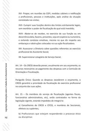 142
LegislaçãoeResoluçõessobreoTrabalhodo/aAssistenteSocial
XVI- Propor, em reuniões da COFI, medidas cabíveis e notificação
a profissionais, pessoas e instituições, após análise da situação
constatada nas visitas;
XVII- Cumprir suas funções dentro dos limites estritamente legais,
sem exorbitar o poder de fiscalização do qual está investido;
XVIII- Abster-se de receber, no exercício de sua função ou em
decorrência dela, favores, presentes, seja em espécie ou numerário,
e evitando condutas emotivas, mesmo no que diz respeito aos
embaraços e obstruções colocadas na sua ação fiscalizadora.
XIX- Assessorar a Diretoria sobre questões referentes ao exercício
profissional do Assistente Social;
XX- Supervisionar estagiário de Serviço Social;
Art. 14 – Os CRESS deverão prever, anualmente em seu orçamento, os
recursos necessários ao pagamento das despesas com a Comissão de
Orientação e Fiscalização.
Parágrafo Único: Quando as despesas excederem o orçamento, o
CRESS garantirá a prioridade da fiscalização do exercício profissional
no conjunto das suas ações.
Art. 15 – Os membros do serviço de fiscalização (agentes fiscais,
funcionários administrativos, etc), serão contratados na forma da
legislação vigente, estando impedidos de integrá-lo:
a) Conselheiros do CRESS e CFESS, e membros de Seccionais,
efetivos ou suplentes;
b) Profissionais que estejam respondendo a processo ético
ou disciplinar.
 