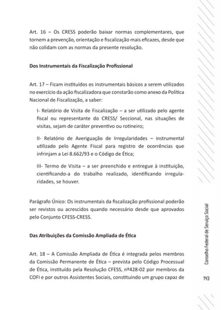 143
ConselhoFederaldeServiçoSocial
Art. 16 – Os CRESS poderão baixar normas complementares, que
tornem a prevenção, orientação e fiscalização mais eficazes, desde que
não colidam com as normas da presente resolução.
Dos Instrumentais da Fiscalização Profissional
Art. 17 – Ficam instituídos os instrumentais básicos a serem utilizados
no exercício da ação fiscalizadora que constarão como anexo da Política
Nacional de Fiscalização, a saber:
I- Relatório de Visita de Fiscalização – a ser utilizado pelo agente
fiscal ou representante do CRESS/ Seccional, nas situações de
visitas, sejam de caráter preventivo ou rotineiro;
II- Relatório de Averiguação de Irregularidades – instrumental
utilizado pelo Agente Fiscal para registro de ocorrências que
infrinjam a Lei 8.662/93 e o Código de Ética;
III- Termo de Visita – a ser preenchido e entregue à instituição,
cientificando-a do trabalho realizado, identificando irregula-
ridades, se houver.
Parágrafo Único: Os instrumentais da fiscalização profissional poderão
ser revistos ou acrescidos quando necessário desde que aprovados
pelo Conjunto CFESS-CRESS.
Das Atribuições da Comissão Ampliada de Ética
Art. 18 – A Comissão Ampliada de Ética é integrada pelos membros
da Comissão Permanente de Ética – prevista pelo Código Processual
de Ética, instituído pela Resolução CFESS, nº428-02 por membros da
COFI e por outros Assistentes Sociais, constituindo um grupo capaz de
 