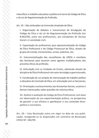 144
LegislaçãoeResoluçõessobreoTrabalhodo/aAssistenteSocial
intensificar o trabalho educativo e político em torno do Código de Ética
e da Lei de Regulamentação da Profissão.
Art. 19 – São atribuições da Comissão Ampliada de Ética:
I- Organização de debates e mecanismos de divulgação do
Código de Ética e da Lei de Regulamentação da Profissão (Lei
8.662/93), junto aos profissionais, aos estudantes de Serviço
Social e à sociedade civil;
II- Capacitação de profissionais para operacionalização do Código
de Ética Profissional e do Código Processual de Ética, através de
grupos de estudo, treinamentos, cursos, palestras, etc;
III- Instrumentalização dos conselheiros do CRESS e membros
das Seccionais para atuarem como agentes multiplicadores dos
preceitos éticos da profissão;
IV- Articulação com as Unidades de Ensino, sobretudo através da
disciplina de Ética Profissional e do setor de estágio supervisionado;
V- Constituição de um projeto de interiorização do trabalho político
e educativo da Comissão de Ética, em articulação com as Seccionais;
VI- Orientação e esclarecimentos aos Assistentes Sociais, usuários e
demais interessados sobre questões de natureza ética;
VII- Análise e avaliação do Código de Ética Profissional, com base
em observação da sua experimentação prática, na perspectiva
de garantir a sua eficácia e aperfeiçoar o seu conteúdo ético-
político e normativo.
Art. 20 – Esta Resolução entra em vigor na data de sua publi-
cação, revogando-se as disposições em contrário da Resolução
CFESS Nº. 382/99.
 