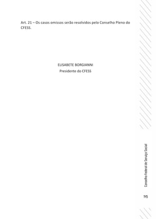 145
ConselhoFederaldeServiçoSocial
Art. 21 – Os casos omissos serão resolvidos pelo Conselho Pleno do
CFESS.
ELISABETE BORGIANNI
Presidente do CFESS
 