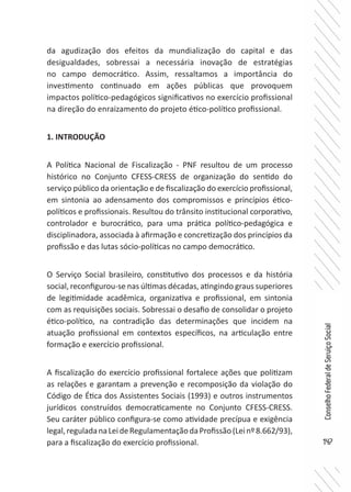 147
ConselhoFederaldeServiçoSocial
da agudização dos efeitos da mundialização do capital e das
desigualdades, sobressai a necessária inovação de estratégias
no campo democrático. Assim, ressaltamos a importância do
investimento continuado em ações públicas que provoquem
impactos político-pedagógicos significativos no exercício profissional
na direção do enraizamento do projeto ético-político profissional.
1. INTRODUÇÃO
A Política Nacional de Fiscalização - PNF resultou de um processo
histórico no Conjunto CFESS-CRESS de organização do sentido do
serviço público da orientação e de fiscalização do exercício profissional,
em sintonia ao adensamento dos compromissos e princípios ético-
políticos e profissionais. Resultou do trânsito institucional corporativo,
controlador e burocrático, para uma prática político-pedagógica e
disciplinadora, associada à afirmação e concretização dos princípios da
profissão e das lutas sócio-políticas no campo democrático.
O Serviço Social brasileiro, constitutivo dos processos e da história
social, reconfigurou-se nas últimas décadas, atingindo graus superiores
de legitimidade acadêmica, organizativa e profissional, em sintonia
com as requisições sociais. Sobressai o desafio de consolidar o projeto
ético-político, na contradição das determinações que incidem na
atuação profissional em contextos específicos, na articulação entre
formação e exercício profissional.
A fiscalização do exercício profissional fortalece ações que politizam
as relações e garantam a prevenção e recomposição da violação do
Código de Ética dos Assistentes Sociais (1993) e outros instrumentos
jurídicos construídos democraticamente no Conjunto CFESS-CRESS.
Seu caráter público configura-se como atividade precípua e exigência
legal,reguladanaLeideRegulamentaçãodaProfissão(Leinº8.662/93),
para a fiscalização do exercício profissional.
 