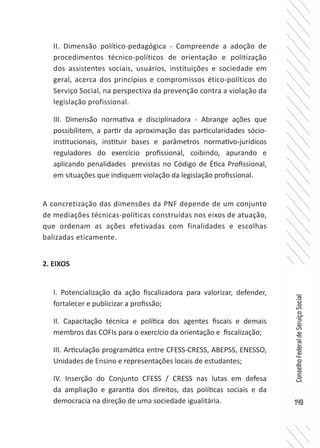 149
ConselhoFederaldeServiçoSocial
II. Dimensão político-pedagógica - Compreende a adoção de
procedimentos técnico-políticos de orientação e politização
dos assistentes sociais, usuários, instituições e sociedade em
geral, acerca dos princípios e compromissos ético-políticos do
Serviço Social, na perspectiva da prevenção contra a violação da
legislação profissional.
III. Dimensão normativa e disciplinadora - Abrange ações que
possibilitem, a partir da aproximação das particularidades sócio-
institucionais, instituir bases e parâmetros normativo-jurídicos
reguladores do exercício profissional, coibindo, apurando e
aplicando penalidades previstas no Código de Ética Profissional,
em situações que indiquem violação da legislação profissional.
A concretização das dimensões da PNF depende de um conjunto
de mediações técnicas-políticas construídas nos eixos de atuação,
que ordenam as ações efetivadas com finalidades e escolhas
balizadas eticamente.
2. EIXOS
I. Potencialização da ação fiscalizadora para valorizar, defender,
fortalecer e publicizar a profissão;
II. Capacitação técnica e política dos agentes fiscais e demais
membros das COFIs para o exercício da orientação e fiscalização;
III. Articulação programática entre CFESS-CRESS, ABEPSS, ENESSO,
Unidades de Ensino e representações locais de estudantes;
IV. Inserção do Conjunto CFESS / CRESS nas lutas em defesa
da ampliação e garantia dos direitos, das políticas sociais e da
democracia na direção de uma sociedade igualitária.
 
